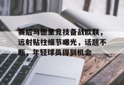lol-包含赛后马德里竞技备战欧联，远射贴柱细节曝光，话题不断，年轻球员得到机会的词条