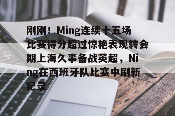 包含刚刚！Ming连续十五场比赛得分超过惊艳表现转会期上海久事备战英超，Ning在西班牙队比赛中刷新纪录的词条