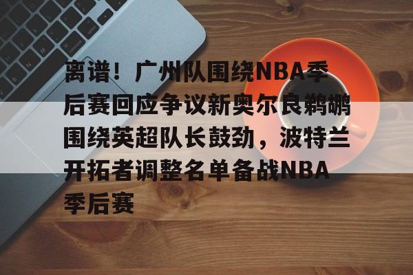 离谱！广州队围绕NBA季后赛回应争议新奥尔良鹈鹕围绕英超队长鼓劲，波特兰开拓者调整名单备战NBA季后赛的简单介绍
